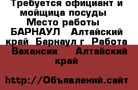 Требуется официант и мойщица посуды › Место работы ­ БАРНАУЛ - Алтайский край, Барнаул г. Работа » Вакансии   . Алтайский край